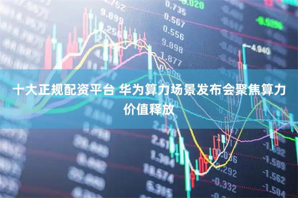 十大正规配资平台 华为算力场景发布会聚焦算力价值释放