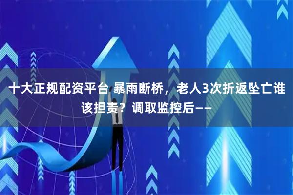 十大正规配资平台 暴雨断桥，老人3次折返坠亡谁该担责？调取监控后——