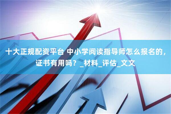 十大正规配资平台 中小学阅读指导师怎么报名的，证书有用吗？_材料_评估_文文