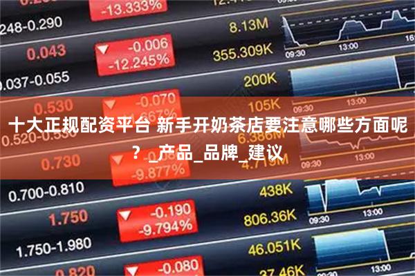 十大正规配资平台 新手开奶茶店要注意哪些方面呢？_产品_品牌_建议