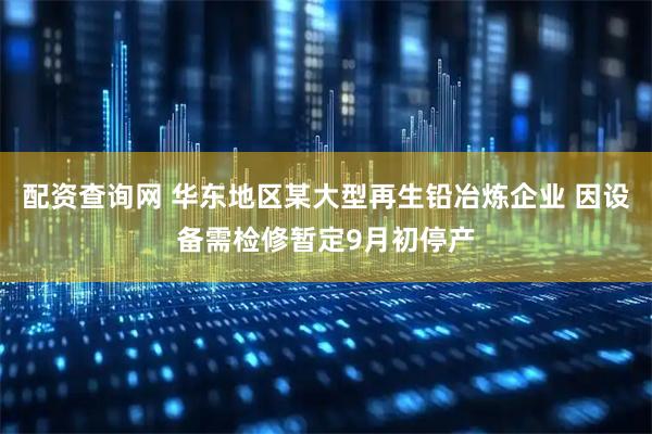 配资查询网 华东地区某大型再生铅冶炼企业 因设备需检修暂定9月初停产