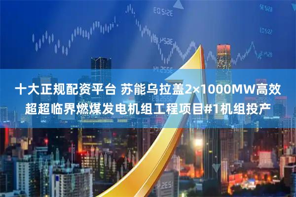 十大正规配资平台 苏能乌拉盖2×1000MW高效超超临界燃煤发电机组工程项目#1机组投产