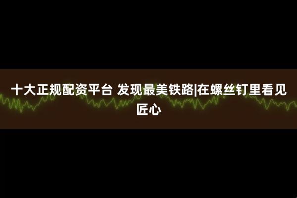 十大正规配资平台 发现最美铁路|在螺丝钉里看见匠心