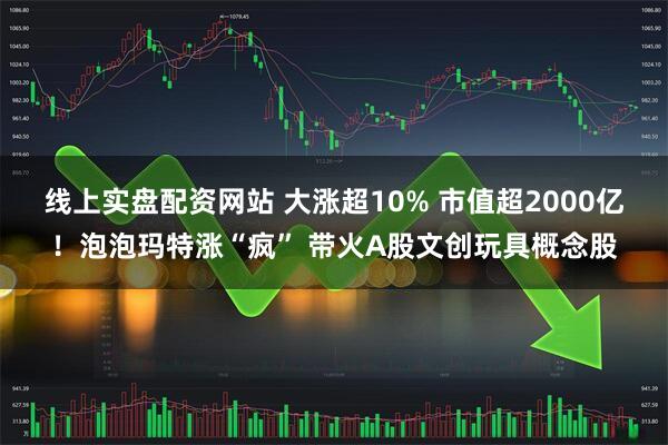 线上实盘配资网站 大涨超10% 市值超2000亿！泡泡玛特涨“疯” 带火A股文创玩具概念股