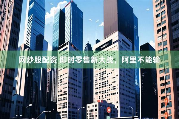 网炒股配资 即时零售新大战，阿里不能输