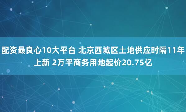 配资最良心10大平台 北京西城区土地供应时隔11年上新 2万平商务用地起价20.75亿