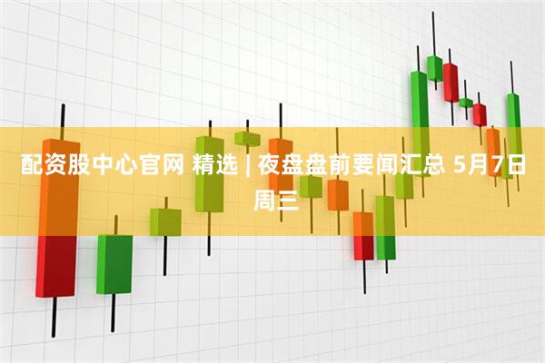 配资股中心官网 精选 | 夜盘盘前要闻汇总 5月7日 周三