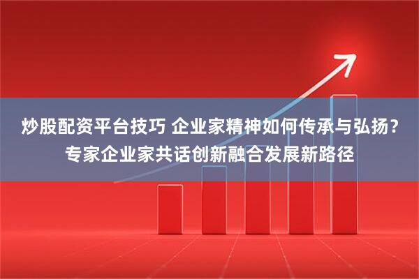 炒股配资平台技巧 企业家精神如何传承与弘扬？专家企业家共话创新融合发展新路径