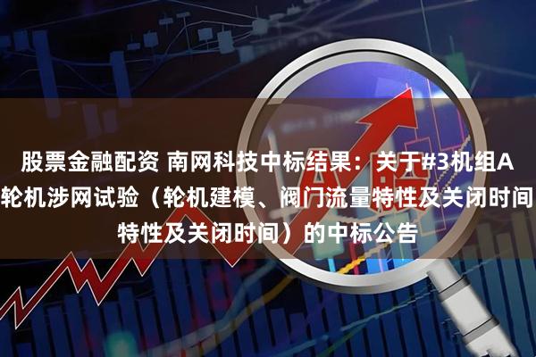 股票金融配资 南网科技中标结果：关于#3机组A305大修后汽轮机涉网试验（轮机建模、阀门流量特性及关闭时间）的中标公告