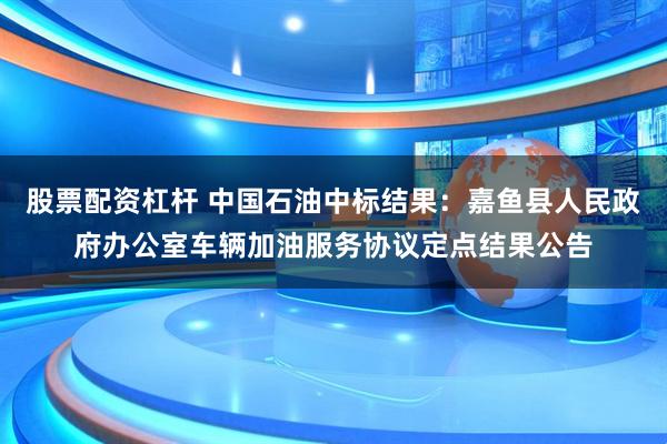 股票配资杠杆 中国石油中标结果：嘉鱼县人民政府办公室车辆加油服务协议定点结果公告