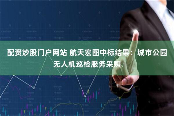 配资炒股门户网站 航天宏图中标结果：城市公园无人机巡检服务采购