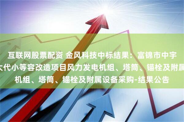 互联网股票配资 金风科技中标结果：富锦市中宇90MW风力发电以大代小等容改造项目风力发电机组、塔筒、锚栓及附属设备采购-结果公告