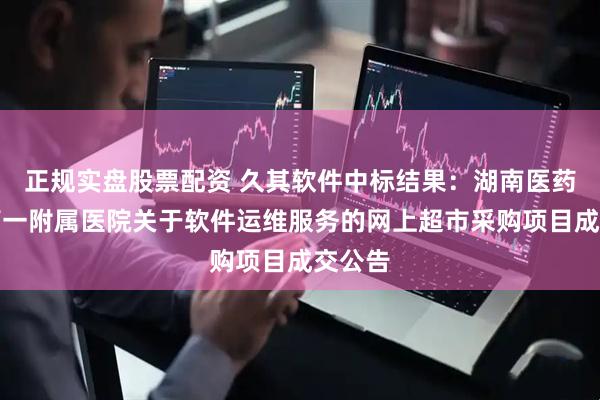 正规实盘股票配资 久其软件中标结果：湖南医药学院第一附属医院关于软件运维服务的网上超市采购项目成交公告