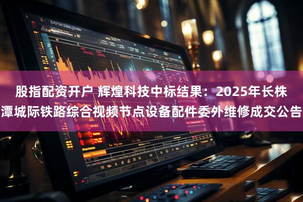 股指配资开户 辉煌科技中标结果：2025年长株潭城际铁路综合视频节点设备配件委外维修成交公告