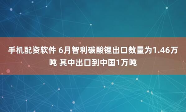 手机配资软件 6月智利碳酸锂出口数量为1.46万吨 其中出口到中国1万吨
