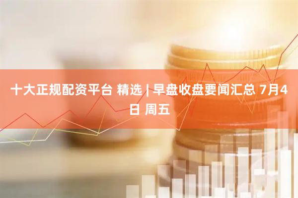 十大正规配资平台 精选 | 早盘收盘要闻汇总 7月4日 周五