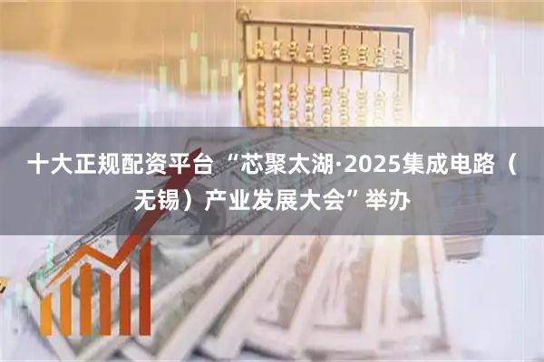十大正规配资平台 “芯聚太湖·2025集成电路（无锡）产业发展大会”举办