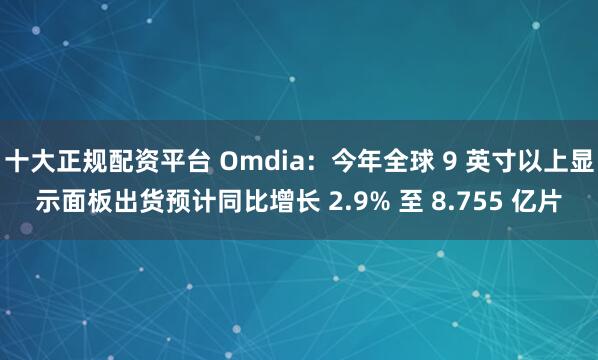 十大正规配资平台 Omdia：今年全球 9 英寸以上显示面板出货预计同比增长 2.9% 至 8.755 亿片