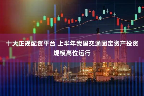 十大正规配资平台 上半年我国交通固定资产投资规模高位运行