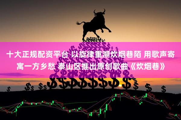 十大正规配资平台 以旋律重溯炊烟巷陌 用歌声寄寓一方乡愁 泰山区推出原创歌曲《炊烟巷》