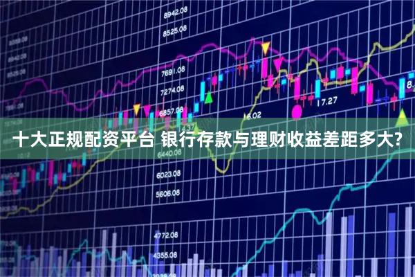 十大正规配资平台 银行存款与理财收益差距多大?