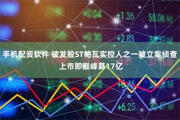 手机配资软件 破发股ST帕瓦实控人之一被立案侦查 上市即巅峰募17亿