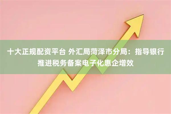 十大正规配资平台 外汇局菏泽市分局：指导银行推进税务备案电子化惠企增效