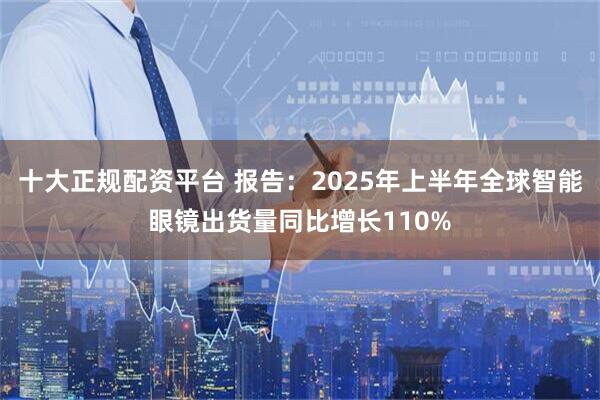 十大正规配资平台 报告：2025年上半年全球智能眼镜出货量同比增长110%
