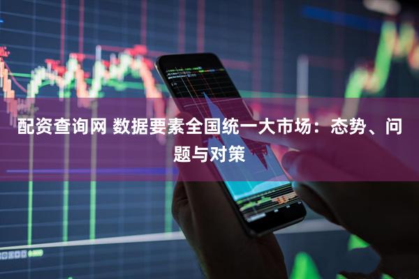 配资查询网 数据要素全国统一大市场：态势、问题与对策