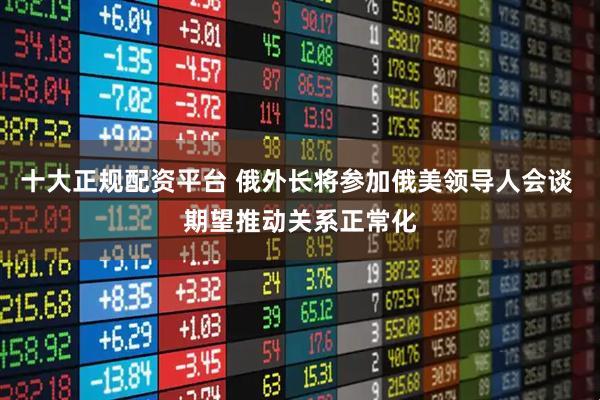十大正规配资平台 俄外长将参加俄美领导人会谈 期望推动关系正常化