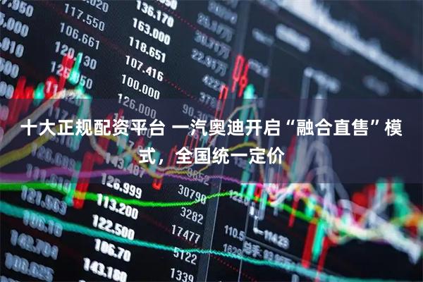 十大正规配资平台 一汽奥迪开启“融合直售”模式，全国统一定价