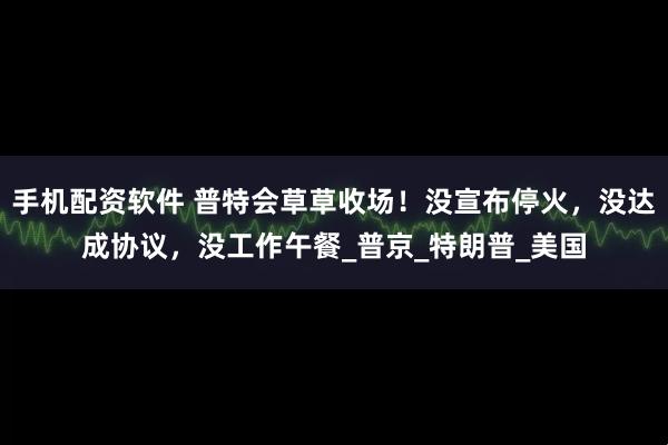 手机配资软件 普特会草草收场！没宣布停火，没达成协议，没工作午餐_普京_特朗普_美国